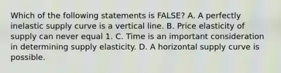 Which of the following statements is​ FALSE? A. A perfectly inelastic supply curve is a vertical line. B. Price elasticity of supply can never equal 1. C. Time is an important consideration in determining supply elasticity. D. A horizontal supply curve is possible.