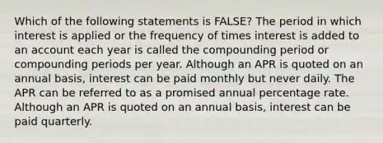 Which of the following statements is​ FALSE? The period in which interest is applied or the frequency of times interest is added to an account each year is called the compounding period or compounding periods per year. Although an APR is quoted on an annual​ basis, interest can be paid monthly but never daily. The APR can be referred to as a promised annual percentage rate. Although an APR is quoted on an annual​ basis, interest can be paid quarterly.