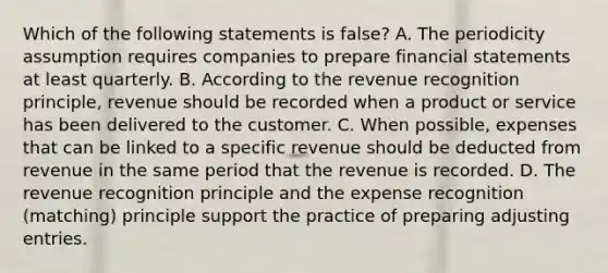 Which of the following statements is false? A. The periodicity assumption requires companies to prepare financial statements at least quarterly. B. According to the revenue recognition principle, revenue should be recorded when a product or service has been delivered to the customer. C. When possible, expenses that can be linked to a specific revenue should be deducted from revenue in the same period that the revenue is recorded. D. The revenue recognition principle and the expense recognition (matching) principle support the practice of preparing adjusting entries.