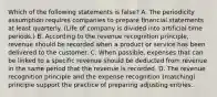 Which of the following statements is false? A. The periodicity assumption requires companies to prepare financial statements at least quarterly. (Life of company is divided into artificial time periods.) B. According to the revenue recognition principle, revenue should be recorded when a product or service has been delivered to the customer. C. When possible, expenses that can be linked to a specific revenue should be deducted from revenue in the same period that the revenue is recorded. D. The revenue recognition principle and the expense recognition (matching) principle support the practice of preparing adjusting entries.