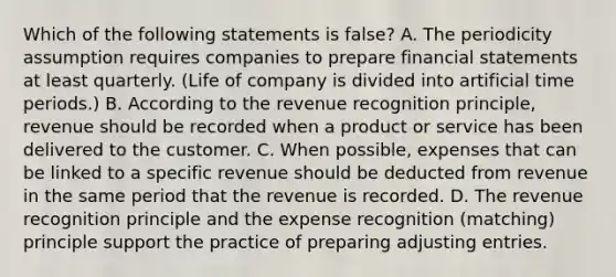 Which of the following statements is false? A. The periodicity assumption requires companies to prepare financial statements at least quarterly. (Life of company is divided into artificial time periods.) B. According to the revenue recognition principle, revenue should be recorded when a product or service has been delivered to the customer. C. When possible, expenses that can be linked to a specific revenue should be deducted from revenue in the same period that the revenue is recorded. D. The revenue recognition principle and the expense recognition (matching) principle support the practice of preparing adjusting entries.