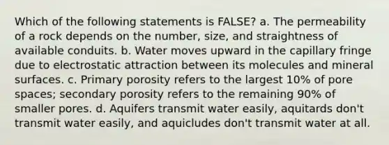 Which of the following statements is FALSE? a. The permeability of a rock depends on the number, size, and straightness of available conduits. b. Water moves upward in the capillary fringe due to electrostatic attraction between its molecules and mineral surfaces. c. Primary porosity refers to the largest 10% of pore spaces; secondary porosity refers to the remaining 90% of smaller pores. d. Aquifers transmit water easily, aquitards don't transmit water easily, and aquicludes don't transmit water at all.