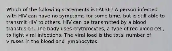 Which of the following statements is FALSE? A person infected with HIV can have no symptoms for some time, but is still able to transmit HIV to others. HIV can be transmitted by a blood transfusion. The body uses erythrocytes, a type of red blood cell, to fight viral infections. The viral load is the total number of viruses in the blood and lymphocytes.