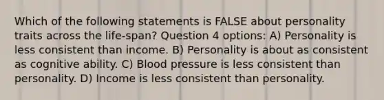 Which of the following statements is FALSE about personality traits across the life-span? Question 4 options: A) Personality is less consistent than income. B) Personality is about as consistent as cognitive ability. C) Blood pressure is less consistent than personality. D) Income is less consistent than personality.