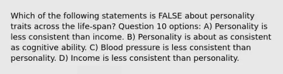 Which of the following statements is FALSE about personality traits across the life-span? Question 10 options: A) Personality is less consistent than income. B) Personality is about as consistent as cognitive ability. C) Blood pressure is less consistent than personality. D) Income is less consistent than personality.