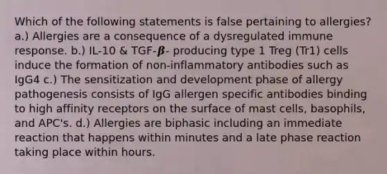 Which of the following statements is false pertaining to allergies? a.) Allergies are a consequence of a dysregulated immune response. b.) IL-10 & TGF-𝜷- producing type 1 Treg (Tr1) cells induce the formation of non-inflammatory antibodies such as IgG4 c.) The sensitization and development phase of allergy pathogenesis consists of IgG allergen specific antibodies binding to high affinity receptors on the surface of mast cells, basophils, and APC's. d.) Allergies are biphasic including an immediate reaction that happens within minutes and a late phase reaction taking place within hours.