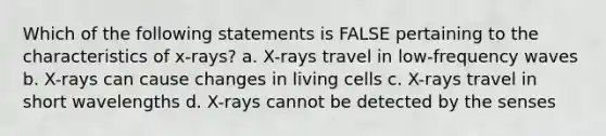 Which of the following statements is FALSE pertaining to the characteristics of x-rays? a. X-rays travel in low-frequency waves b. X-rays can cause changes in living cells c. X-rays travel in short wavelengths d. X-rays cannot be detected by the senses