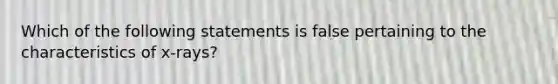 Which of the following statements is false pertaining to the characteristics of x-rays?