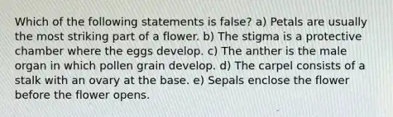 Which of the following statements is false? a) Petals are usually the most striking part of a flower. b) The stigma is a protective chamber where the eggs develop. c) The anther is the male organ in which pollen grain develop. d) The carpel consists of a stalk with an ovary at the base. e) Sepals enclose the flower before the flower opens.