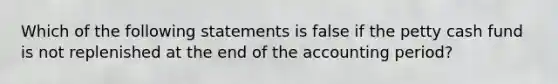 Which of the following statements is false if the petty cash fund is not replenished at the end of the accounting period?