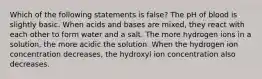 Which of the following statements is false? The pH of blood is slightly basic. When acids and bases are mixed, they react with each other to form water and a salt. The more hydrogen ions in a solution, the more acidic the solution. When the hydrogen ion concentration decreases, the hydroxyl ion concentration also decreases.