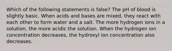 Which of the following statements is false? The pH of blood is slightly basic. When acids and bases are mixed, they react with each other to form water and a salt. The more hydrogen ions in a solution, the more acidic the solution. When the hydrogen ion concentration decreases, the hydroxyl ion concentration also decreases.