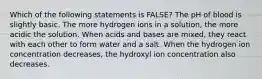 Which of the following statements is FALSE? The pH of blood is slightly basic. The more hydrogen ions in a solution, the more acidic the solution. When acids and bases are mixed, they react with each other to form water and a salt. When the hydrogen ion concentration decreases, the hydroxyl ion concentration also decreases.