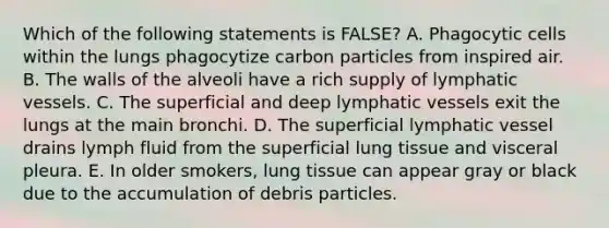 Which of the following statements is FALSE? A. Phagocytic cells within the lungs phagocytize carbon particles from inspired air. B. The walls of the alveoli have a rich supply of lymphatic vessels. C. The superficial and deep lymphatic vessels exit the lungs at the main bronchi. D. The superficial lymphatic vessel drains lymph fluid from the superficial lung tissue and visceral pleura. E. In older smokers, lung tissue can appear gray or black due to the accumulation of debris particles.