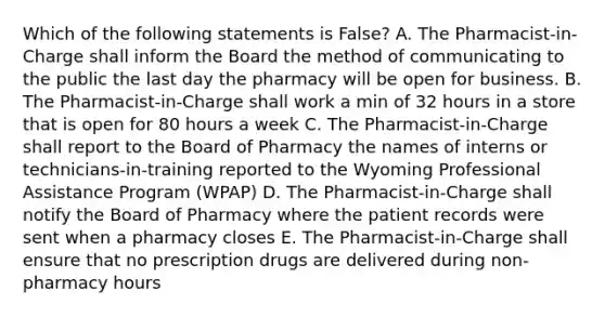 Which of the following statements is False? A. The Pharmacist-in-Charge shall inform the Board the method of communicating to the public the last day the pharmacy will be open for business. B. The Pharmacist-in-Charge shall work a min of 32 hours in a store that is open for 80 hours a week C. The Pharmacist-in-Charge shall report to the Board of Pharmacy the names of interns or technicians-in-training reported to the Wyoming Professional Assistance Program (WPAP) D. The Pharmacist-in-Charge shall notify the Board of Pharmacy where the patient records were sent when a pharmacy closes E. The Pharmacist-in-Charge shall ensure that no prescription drugs are delivered during non-pharmacy hours