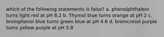 which of the following statements is false? a. phenolphthalein turns light red at pH 8.2 b. Thymol blue turns orange at pH 2 c. bromphenol blue turns green blue at pH 4.6 d. bromcresol purple turns yellow purple at pH 5.8