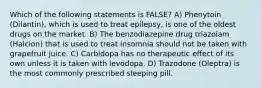 Which of the following statements is FALSE? A) Phenytoin (Dilantin), which is used to treat epilepsy, is one of the oldest drugs on the market. B) The benzodiazepine drug triazolam (Halcion) that is used to treat insomnia should not be taken with grapefruit juice. C) Carbidopa has no therapeutic effect of its own unless it is taken with levodopa. D) Trazodone (Oleptra) is the most commonly prescribed sleeping pill.