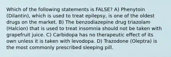 Which of the following statements is FALSE? A) Phenytoin (Dilantin), which is used to treat epilepsy, is one of the oldest drugs on the market. B) The benzodiazepine drug triazolam (Halcion) that is used to treat insomnia should not be taken with grapefruit juice. C) Carbidopa has no therapeutic effect of its own unless it is taken with levodopa. D) Trazodone (Oleptra) is the most commonly prescribed sleeping pill.