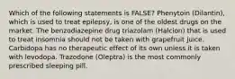 Which of the following statements is FALSE? Phenytoin (Dilantin), which is used to treat epilepsy, is one of the oldest drugs on the market. The benzodiazepine drug triazolam (Halcion) that is used to treat insomnia should not be taken with grapefruit juice. Carbidopa has no therapeutic effect of its own unless it is taken with levodopa. Trazodone (Oleptra) is the most commonly prescribed sleeping pill.