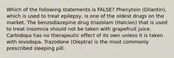 Which of the following statements is FALSE? Phenytoin (Dilantin), which is used to treat epilepsy, is one of the oldest drugs on the market. The benzodiazepine drug triazolam (Halcion) that is used to treat insomnia should not be taken with grapefruit juice. Carbidopa has no therapeutic effect of its own unless it is taken with levodopa. Trazodone (Oleptra) is the most commonly prescribed sleeping pill.