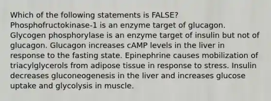 Which of the following statements is FALSE? Phosphofructokinase-1 is an enzyme target of glucagon. Glycogen phosphorylase is an enzyme target of insulin but not of glucagon. Glucagon increases cAMP levels in the liver in response to the fasting state. Epinephrine causes mobilization of triacylglycerols from adipose tissue in response to stress. Insulin decreases gluconeogenesis in the liver and increases glucose uptake and glycolysis in muscle.