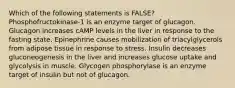 Which of the following statements is FALSE? Phosphofructokinase-1 is an enzyme target of glucagon. Glucagon increases cAMP levels in the liver in response to the fasting state. Epinephrine causes mobilization of triacylglycerols from adipose tissue in response to stress. Insulin decreases gluconeogenesis in the liver and increases glucose uptake and glycolysis in muscle. Glycogen phosphorylase is an enzyme target of insulin but not of glucagon.