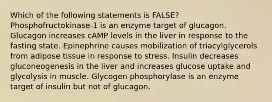 Which of the following statements is FALSE? Phosphofructokinase-1 is an enzyme target of glucagon. Glucagon increases cAMP levels in the liver in response to the fasting state. Epinephrine causes mobilization of triacylglycerols from adipose tissue in response to stress. Insulin decreases gluconeogenesis in the liver and increases glucose uptake and glycolysis in muscle. Glycogen phosphorylase is an enzyme target of insulin but not of glucagon.