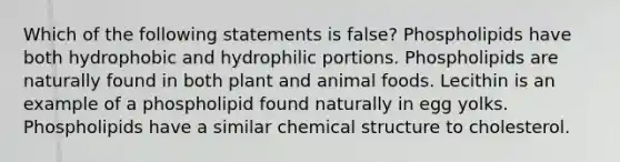 Which of the following statements is false? Phospholipids have both hydrophobic and hydrophilic portions. Phospholipids are naturally found in both plant and animal foods. Lecithin is an example of a phospholipid found naturally in egg yolks. Phospholipids have a similar chemical structure to cholesterol.