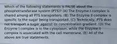 Which of the following statements is FALSE about the phosphotransferase system (PTS)? (A) The Enzyme I complex is shared among all PTS transporters. (B) The Enzyme II complex is specific to the sugar being transported. (C) Technically, PTS does not transport a sugar against its concentration gradient. (D) The Enzyme I complex is in the cytoplasm, while the Enzyme II complex is associated with the cell membrane. (E) All of the above are true statements.