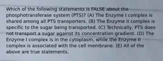 Which of the following statements is FALSE about the phosphotransferase system (PTS)? (A) The Enzyme I complex is shared among all PTS transporters. (B) The Enzyme II complex is specific to the sugar being transported. (C) Technically, PTS does not transport a sugar against its concentration gradient. (D) The Enzyme I complex is in the cytoplasm, while the Enzyme II complex is associated with the cell membrane. (E) All of the above are true statements.