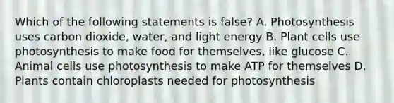 Which of the following statements is false? A. Photosynthesis uses carbon dioxide, water, and light energy B. Plant cells use photosynthesis to make food for themselves, like glucose C. Animal cells use photosynthesis to make ATP for themselves D. Plants contain chloroplasts needed for photosynthesis