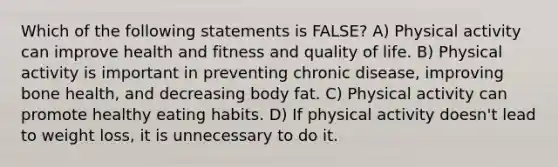 Which of the following statements is FALSE? A) Physical activity can improve health and fitness and quality of life. B) Physical activity is important in preventing chronic disease, improving bone health, and decreasing body fat. C) Physical activity can promote healthy eating habits. D) If physical activity doesn't lead to weight loss, it is unnecessary to do it.