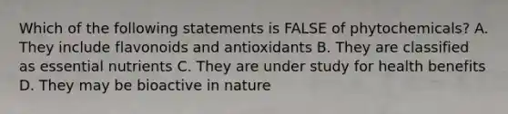 Which of the following statements is FALSE of phytochemicals?​ A. ​They include flavonoids and antioxidants B. ​They are classified as essential nutrients C. ​They are under study for health benefits D. They may be bioactive in nature