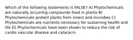 Which of the following statements is FALSE? A) Phytochemicals are naturally occurring compounds food in plants B) Phytochemicals protect plants from insect and microbes C) Phytochemicals are nutrients necessary for sustaining health and life D) Phytochemicals have been shown to reduce the risk of cardio vascular disease and cataracrs