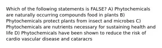 Which of the following statements is FALSE? A) Phytochemicals are naturally occurring compounds food in plants B) Phytochemicals protect plants from insect and microbes C) Phytochemicals are nutrients necessary for sustaining health and life D) Phytochemicals have been shown to reduce the risk of cardio vascular disease and cataracrs