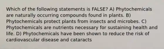 Which of the following statements is FALSE? A) Phytochemicals are naturally occurring compounds found in plants. B) Phytochemicals protect plants from insects and microbes. C) Phytochemicals are nutrients necessary for sustaining health and life. D) Phytochemicals have been shown to reduce the risk of cardiovascular disease and cataracts