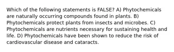 Which of the following statements is FALSE? A) Phytochemicals are naturally occurring compounds found in plants. B) Phytochemicals protect plants from insects and microbes. C) Phytochemicals are nutrients necessary for sustaining health and life. D) Phytochemicals have been shown to reduce the risk of cardiovascular disease and cataracts.