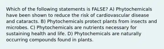 Which of the following statements is FALSE? A) Phytochemicals have been shown to reduce the risk of cardiovascular disease and cataracts. B) Phytochemicals protect plants from insects and microbes. C) Phytochemicals are nutrients necessary for sustaining health and life. D) Phytochemicals are naturally occurring compounds found in plants.