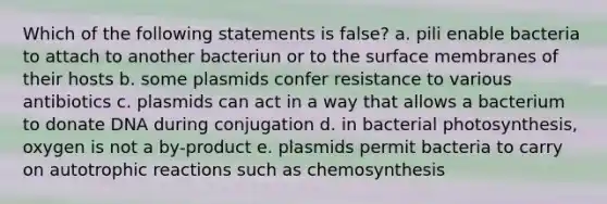 Which of the following statements is false? a. pili enable bacteria to attach to another bacteriun or to the surface membranes of their hosts b. some plasmids confer resistance to various antibiotics c. plasmids can act in a way that allows a bacterium to donate DNA during conjugation d. in bacterial photosynthesis, oxygen is not a by-product e. plasmids permit bacteria to carry on autotrophic reactions such as chemosynthesis