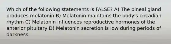 Which of the following statements is FALSE? A) The pineal gland produces melatonin B) Melatonin maintains the body's circadian rhythm C) Melatonin influences reproductive hormones of the anterior pituitary D) Melatonin secretion is low during periods of darkness.