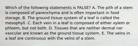 Which of the following statements is FALSE? A. The pith of a stem is composed of parenchyma and is often important in food storage. B. The ground tissue system of a leaf is called the mesophyll. C. Each vein in a leaf is composed of either xylem or phloem, but not both. D. Tissues that are neither dermal nor vascular are known as the ground tissue system. E. The veins in a leaf are continuous with the veins of a stem.