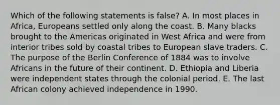 Which of the following statements is false? A. In most places in Africa, Europeans settled only along the coast. B. Many blacks brought to the Americas originated in West Africa and were from interior tribes sold by coastal tribes to European slave traders. C. The purpose of the Berlin Conference of 1884 was to involve Africans in the future of their continent. D. Ethiopia and Liberia were independent states through the colonial period. E. The last African colony achieved independence in 1990.