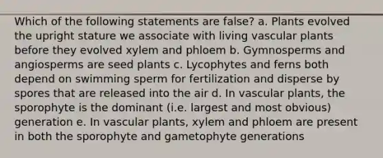 Which of the following statements are false? a. Plants evolved the upright stature we associate with living vascular plants before they evolved xylem and phloem b. Gymnosperms and angiosperms are seed plants c. Lycophytes and ferns both depend on swimming sperm for fertilization and disperse by spores that are released into the air d. In vascular plants, the sporophyte is the dominant (i.e. largest and most obvious) generation e. In vascular plants, xylem and phloem are present in both the sporophyte and gametophyte generations