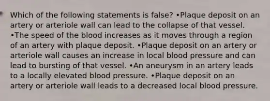 Which of the following statements is false? •Plaque deposit on an artery or arteriole wall can lead to the collapse of that vessel. •The speed of <a href='https://www.questionai.com/knowledge/k7oXMfj7lk-the-blood' class='anchor-knowledge'>the blood</a> increases as it moves through a region of an artery with plaque deposit. •Plaque deposit on an artery or arteriole wall causes an increase in local <a href='https://www.questionai.com/knowledge/kD0HacyPBr-blood-pressure' class='anchor-knowledge'>blood pressure</a> and can lead to bursting of that vessel. •An aneurysm in an artery leads to a locally elevated blood pressure. •Plaque deposit on an artery or arteriole wall leads to a decreased local blood pressure.