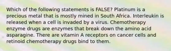 Which of the following statements is FALSE? Platinum is a precious metal that is mostly mined in South Africa. Interleukin is released when a cell is invaded by a virus. Chemotherapy enzyme drugs are enzymes that break down the amino acid asparagine. There are vitamin A receptors on cancer cells and retinoid chemotherapy drugs bind to them.