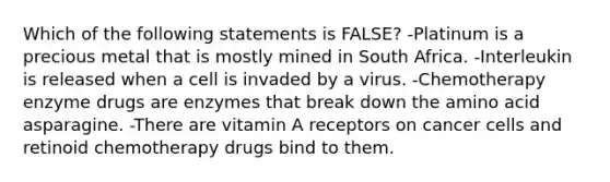 Which of the following statements is FALSE? -Platinum is a precious metal that is mostly mined in South Africa. -Interleukin is released when a cell is invaded by a virus. -Chemotherapy enzyme drugs are enzymes that break down the amino acid asparagine. -There are vitamin A receptors on cancer cells and retinoid chemotherapy drugs bind to them.