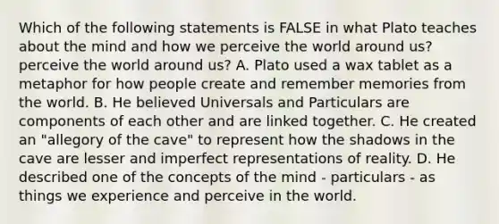 Which of the following statements is FALSE in what Plato teaches about the mind and how we perceive the world around us? perceive the world around us? A. Plato used a wax tablet as a metaphor for how people create and remember memories from the world. B. He believed Universals and Particulars are components of each other and are linked together. C. He created an "allegory of the cave" to represent how the shadows in the cave are lesser and imperfect representations of reality. D. He described one of the concepts of the mind - particulars - as things we experience and perceive in the world.