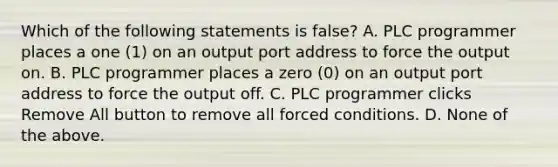 Which of the following statements is false? A. PLC programmer places a one (1) on an output port address to force the output on. B. PLC programmer places a zero (0) on an output port address to force the output off. C. PLC programmer clicks Remove All button to remove all forced conditions. D. None of the above.