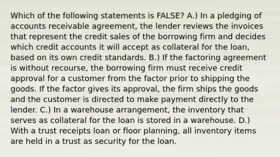 Which of the following statements is​ FALSE? A.) In a pledging of accounts receivable ​agreement, the lender reviews the invoices that represent the credit sales of the borrowing firm and decides which credit accounts it will accept as collateral for the​ loan, based on its own credit standards. B.) If the factoring agreement is without​ recourse, the borrowing firm must receive credit approval for a customer from the factor prior to shipping the goods. If the factor gives its​ approval, the firm ships the goods and the customer is directed to make payment directly to the lender. C.) In a warehouse​ arrangement, the inventory that serves as collateral for the loan is stored in a warehouse. D.) With a trust receipts loan or floor​ planning, all inventory items are held in a trust as security for the loan.