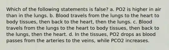 Which of the following statements is false? a. PO2 is higher in air than in the lungs. b. Blood travels from the lungs to the heart to body tissues, then back to the heart, then the lungs. c. Blood travels from the lungs to the heart to body tissues, then back to the lungs, then the heart. d. In the tissues, PO2 drops as blood passes from the arteries to the veins, while PCO2 increases.